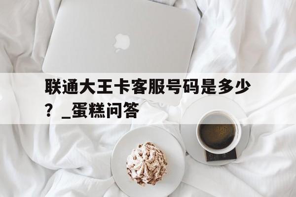联通大王卡客服号码是多少？_蛋糕问答